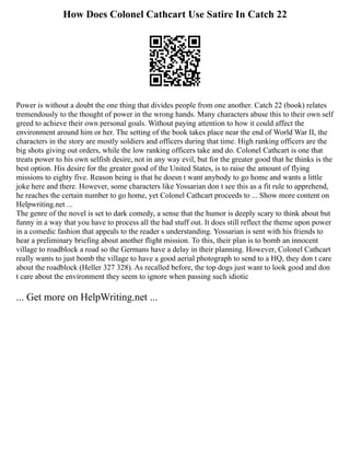 How Does Colonel Cathcart Use Satire In Catch 22
Power is without a doubt the one thing that divides people from one another. Catch 22 (book) relates
tremendously to the thought of power in the wrong hands. Many characters abuse this to their own self
greed to achieve their own personal goals. Without paying attention to how it could affect the
environment around him or her. The setting of the book takes place near the end of World War II, the
characters in the story are mostly soldiers and officers during that time. High ranking officers are the
big shots giving out orders, while the low ranking officers take and do. Colonel Cathcart is one that
treats power to his own selfish desire, not in any way evil, but for the greater good that he thinks is the
best option. His desire for the greater good of the United States, is to raise the amount of flying
missions to eighty five. Reason being is that he doesn t want anybody to go home and wants a little
joke here and there. However, some characters like Yossarian don t see this as a fit rule to apprehend,
he reaches the certain number to go home, yet Colonel Cathcart proceeds to ... Show more content on
Helpwriting.net ...
The genre of the novel is set to dark comedy, a sense that the humor is deeply scary to think about but
funny in a way that you have to process all the bad stuff out. It does still reflect the theme upon power
in a comedic fashion that appeals to the reader s understanding. Yossarian is sent with his friends to
hear a preliminary briefing about another flight mission. To this, their plan is to bomb an innocent
village to roadblock a road so the Germans have a delay in their planning. However, Colonel Cathcart
really wants to just bomb the village to have a good aerial photograph to send to a HQ, they don t care
about the roadblock (Heller 327 328). As recalled before, the top dogs just want to look good and don
t care about the environment they seem to ignore when passing such idiotic
... Get more on HelpWriting.net ...
 