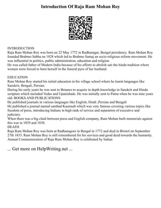 Introduction Of Raja Ram Mohan Roy
INTRODUCTION
Raja Ram Mohan Roy was born on 22 May 1772 in Radhanagar, Bengal presidency. Ram Mohan Roy
founded Brahmo Sabha on 1828 which led to Brahmo Samaj an socio religious reform movement. He
was influential in politics, public administration, education and religion.
He was called father of Modern India because of his efforts to abolish sati the hindu tradition where
women were forced to burn herself in the funeral pyre of her husband.
EDUCATION
Ram Mohan Roy started his initial education in his village school where he learnt languages like
Sanskrit, Bengali, Persian.
During his early years he was sent to Benares to acquire in depth knowledge in Sanskrit and Hindu
scripture which included Vedas and Upanishads. He was initially sent to Patna when he was nine years
old. BOOKS AND PUBLICATIONS
He published journals in various languages like English, Hindi ,Persian and Bengali
He published a journal named sambad Kaumudi which was very famous covering various topics like
freedom of press, introducing Indians in high rank of service and separation of executive and
judiciary.
When there was a big clash between press and English company, Ram Mohan built memorials against
this war in 1829 and 1830.
DEATH
Raja Ram Mohan Roy was born at Radhanagore in Bengal in 1772 and died in Bristol on September
27th 1833. Ram Mohan Roy is still remembered for his services and good deed towards the humanity.
Annual Commemoration of Raja Ram Mohan Roy is celebrated by Indian
... Get more on HelpWriting.net ...
 