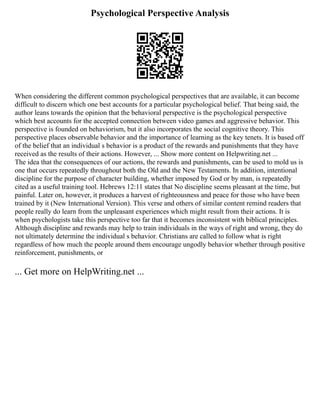 Psychological Perspective Analysis
When considering the different common psychological perspectives that are available, it can become
difficult to discern which one best accounts for a particular psychological belief. That being said, the
author leans towards the opinion that the behavioral perspective is the psychological perspective
which best accounts for the accepted connection between video games and aggressive behavior. This
perspective is founded on behaviorism, but it also incorporates the social cognitive theory. This
perspective places observable behavior and the importance of learning as the key tenets. It is based off
of the belief that an individual s behavior is a product of the rewards and punishments that they have
received as the results of their actions. However, ... Show more content on Helpwriting.net ...
The idea that the consequences of our actions, the rewards and punishments, can be used to mold us is
one that occurs repeatedly throughout both the Old and the New Testaments. In addition, intentional
discipline for the purpose of character building, whether imposed by God or by man, is repeatedly
cited as a useful training tool. Hebrews 12:11 states that No discipline seems pleasant at the time, but
painful. Later on, however, it produces a harvest of righteousness and peace for those who have been
trained by it (New International Version). This verse and others of similar content remind readers that
people really do learn from the unpleasant experiences which might result from their actions. It is
when psychologists take this perspective too far that it becomes inconsistent with biblical principles.
Although discipline and rewards may help to train individuals in the ways of right and wrong, they do
not ultimately determine the individual s behavior. Christians are called to follow what is right
regardless of how much the people around them encourage ungodly behavior whether through positive
reinforcement, punishments, or
... Get more on HelpWriting.net ...
 
