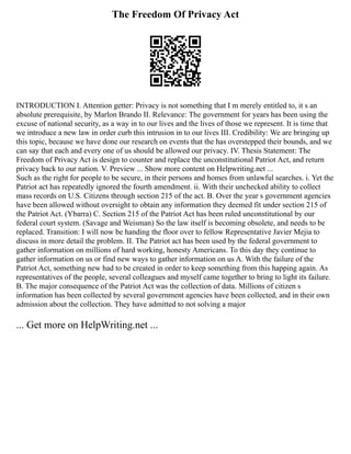 The Freedom Of Privacy Act
INTRODUCTION I. Attention getter: Privacy is not something that I m merely entitled to, it s an
absolute prerequisite, by Marlon Brando II. Relevance: The government for years has been using the
excuse of national security, as a way in to our lives and the lives of those we represent. It is time that
we introduce a new law in order curb this intrusion in to our lives III. Credibility: We are bringing up
this topic, because we have done our research on events that the has overstepped their bounds, and we
can say that each and every one of us should be allowed our privacy. IV. Thesis Statement: The
Freedom of Privacy Act is design to counter and replace the unconstitutional Patriot Act, and return
privacy back to our nation. V. Preview ... Show more content on Helpwriting.net ...
Such as the right for people to be secure, in their persons and homes from unlawful searches. i. Yet the
Patriot act has repeatedly ignored the fourth amendment. ii. With their unchecked ability to collect
mass records on U.S. Citizens through section 215 of the act. B. Over the year s government agencies
have been allowed without oversight to obtain any information they deemed fit under section 215 of
the Patriot Act. (Ybarra) C. Section 215 of the Patriot Act has been ruled unconstitutional by our
federal court system. (Savage and Weisman) So the law itself is becoming obsolete, and needs to be
replaced. Transition: I will now be handing the floor over to fellow Representative Javier Mejia to
discuss in more detail the problem. II. The Patriot act has been used by the federal government to
gather information on millions of hard working, honesty Americans. To this day they continue to
gather information on us or find new ways to gather information on us A. With the failure of the
Patriot Act, something new had to be created in order to keep something from this happing again. As
representatives of the people, several colleagues and myself came together to bring to light its failure.
B. The major consequence of the Patriot Act was the collection of data. Millions of citizen s
information has been collected by several government agencies have been collected, and in their own
admission about the collection. They have admitted to not solving a major
... Get more on HelpWriting.net ...
 