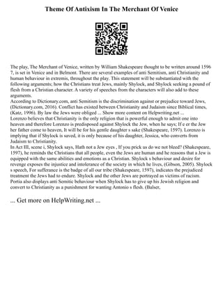 Theme Of Antixism In The Merchant Of Venice
The play, The Merchant of Venice, written by William Shakespeare thought to be written around 1596
7, is set in Venice and in Belmont. There are several examples of anti Semitism, anti Christianity and
human behaviour in extremis, throughout the play. This statement will be substantiated with the
following arguments; how the Christians treat Jews, mainly Shylock, and Shylock seeking a pound of
flesh from a Christian character. A variety of speeches from the characters will also add to these
arguments.
According to Dictionary.com, anti Semitism is the discrimination against or prejudice toward Jews,
(Dictionary.com, 2016). Conflict has existed between Christianity and Judaism since Biblical times,
(Katz, 1996). By law the Jews were obliged ... Show more content on Helpwriting.net ...
Lorenzo believes that Christianity is the only religion that is powerful enough to admit one into
heaven and therefore Lorenzo is predisposed against Shylock the Jew, when he says; If e er the Jew
her father come to heaven, It will be for his gentle daughter s sake (Shakespeare, 1597). Lorenzo is
implying that if Shylock is saved, it is only because of his daughter, Jessica, who converts from
Judaism to Christianity.
In Act III, scene i, Shylock says, Hath not a Jew eyes , If you prick us do we not bleed? (Shakespeare,
1597), he reminds the Christians that all people, even the Jews are human and he reasons that a Jew is
equipped with the same abilities and emotions as a Christian. Shylock s behaviour and desire for
revenge exposes the injustice and intolerance of the society in which he lives, (Gibson, 2005). Shylock
s speech, For sufferance is the badge of all our tribe (Shakespeare, 1597), indicates the prejudiced
treatment the Jews had to endure. Shylock and the other Jews are portrayed as victims of racism.
Portia also displays anti Semitic behaviour when Shylock has to give up his Jewish religion and
convert to Christianity as a punishment for wanting Antonio s flesh. (Balser,
... Get more on HelpWriting.net ...
 