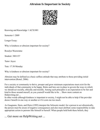 Altruism Is Important in Society
Knowing and Knowledge 1 ACX1001
Semester 1 2009
Longer Essay:
Why is kindness or altruism important for society?
Roselyn Weereratne
Student: 3801157
Tutor: Joyce
Tute: 17:30 Monday
Why is kindness or altruism important for society?
Altruism may be defined as a basic selfless attitude that may attribute to those providing initial
intervention (Ronel, 2006).
For a society or community to thrive, prosper and grow minimum expectations must exist for the
individuals of that community to be happy. Rules and laws are in place to govern the ways in which
we should act socially, ethically and morally. Among such principles is an expectation to be fair and
kind to those around oneself, as you yourself would like to be ... Show more content on
Helpwriting.net ...
In other words although kindness is important to society, I might not be able to help if the provider
doesn t benefit in one way or another or if it costs me too much.
As Guagnano, Stern, and Dietz (1995) interpret the Schwartz model, for a person to act altruistically,
the person must be aware of negative consequences and also must attribute some responsibility to take
appropriate action to persons like himself or herself. When people hold both these beliefs, they
... Get more on HelpWriting.net ...
 