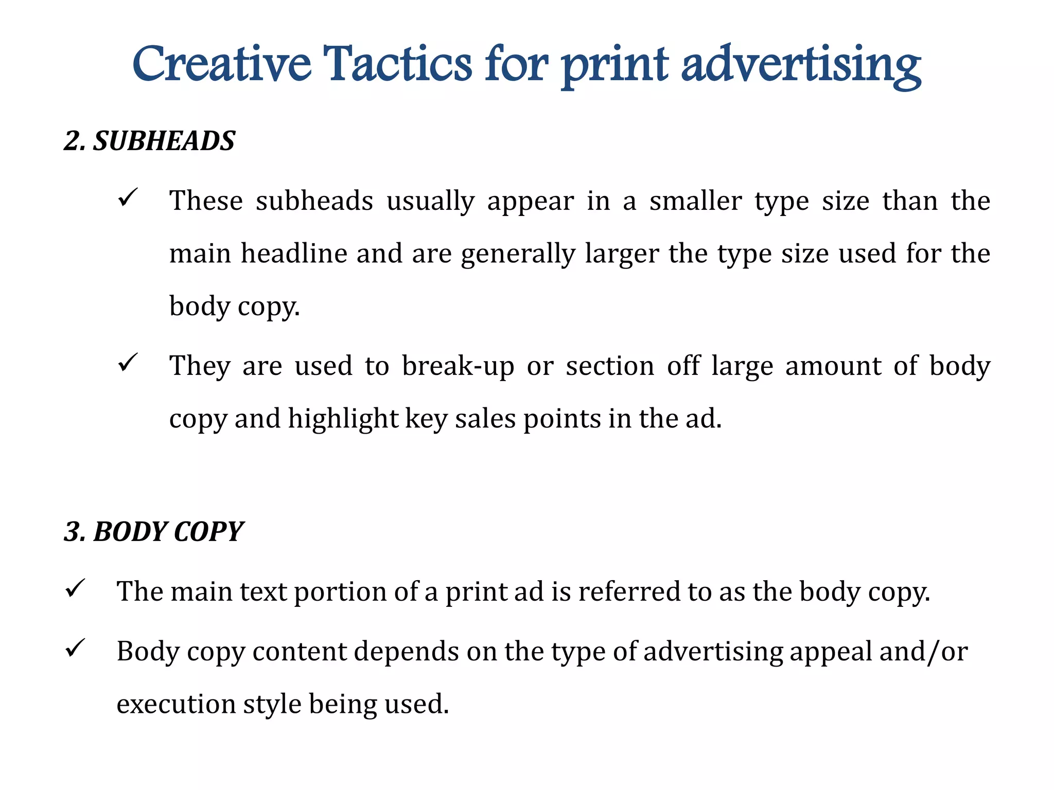 Creative Tactics for print advertising
2. SUBHEADS
 These subheads usually appear in a smaller type size than the
main headline and are generally larger the type size used for the
body copy.
 They are used to break-up or section off large amount of body
copy and highlight key sales points in the ad.
3. BODY COPY
 The main text portion of a print ad is referred to as the body copy.
 Body copy content depends on the type of advertising appeal and/or
execution style being used.
 
