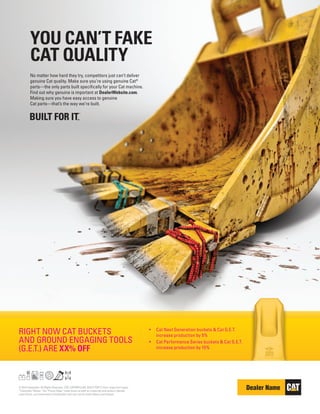 © 2015 Caterpillar. All Rights Reserved. CAT, CATERPILLAR, BUILT FOR IT, their respective logos,
“Caterpillar Yellow,” the “Power Edge” trade dress as well as corporate and product identity
used herein, are trademarks of Caterpillar and may not be used without permission.
RIGHT NOW CAT BUCKETS
AND GROUND ENGAGING TOOLS
(G.E.T.) ARE XX% OFF
•	 Cat Next Generation buckets & Cat G.E.T.
increase production by 5%
•	 Cat Performance Series buckets & Cat G.E.T.
increase production by 15%
No matter how hard they try, competitors just can’t deliver
genuine Cat quality. Make sure you’re using genuine Cat®
parts—the only parts built specifically for your Cat machine.
Find out why genuine is important at DealerWebsite.com.
Making sure you have easy access to genuine
Cat parts—that’s the way we’re built.
YOU CAN’T FAKE
CAT QUALITY
 
