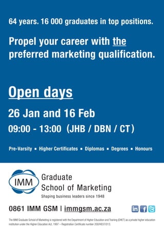 64 years. 16 000 graduates in top positions.

Propel your career with the
preferred marketing qualification.


Open days
26 Jan and 16 Feb
09:00 - 13:00 (JHB / DBN / CT )
Pre-Varsity                 Higher Certificates                         Diplomas                  Degrees               Honours




0861 IMM GSM | immgsm.ac.za
The IMM Graduate School of Marketing is registered with the Department of Higher Education and Training (DHET) as a private higher education
institution under the Higher Education Act, 1997 – Registration Certificate number 200/HE07/013.
 