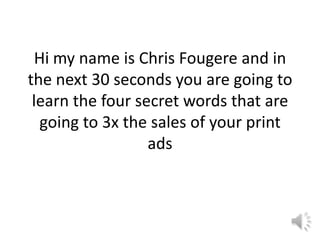 Hi my name is Chris Fougere and in
the next 30 seconds you are going to
learn the four secret words that are
going to 3x the sales of your print
ads

 