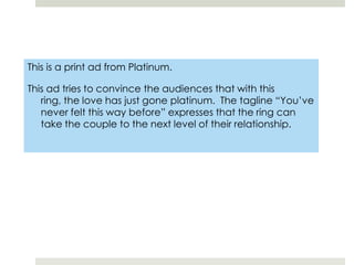 This is a print ad from Platinum.This ad tries to convince the audiences that with this ring, the love has just gone platinum.  The tagline “You’ve never felt this way before” expresses that the ring can take the couple to the next level of their relationship.