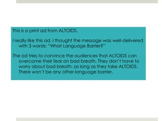 This is a print ad from ALTOIDS.I really like this ad. I thought the message was well-delivered with 3 words: “What Language Barrier?” The ad tries to convince the audiences that ALTOIDS can overcome their fear on bad breath. They don’t have to worry about bad breath, as long as they take ALTOIDS. There won’t be any other language barrier. 