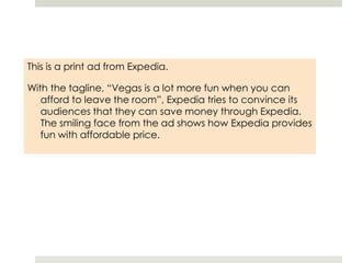 This is a print ad from Expedia.With the tagline, “Vegas is a lot more fun when you can afford to leave the room”, Expedia tries to convince its audiences that they can save money through Expedia. The smiling face from the ad shows how Expedia provides fun with affordable price. 