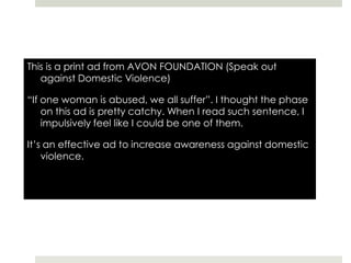 This is a print ad from AVON FOUNDATION (Speak out against Domestic Violence)“If one woman is abused, we all suffer”. I thought the phase on this ad is pretty catchy. When I read such sentence, I impulsively feel like I could be one of them. It’s an effective ad to increase awareness against domestic violence.