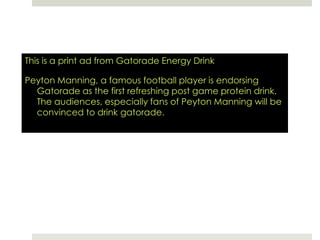 This is a print ad from Gatorade Energy DrinkPeyton Manning, a famous football player is endorsing Gatorade as the first refreshing post game protein drink. The audiences, especially fans of Peyton Manning will be convinced to drink gatorade.