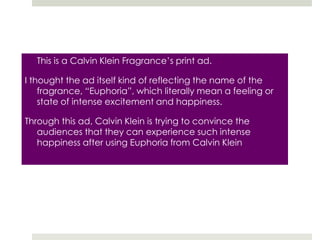 	This is a Calvin Klein Fragrance’s print ad.I thought the ad itself kind of reflecting the name of the fragrance, “Euphoria”, which literally mean a feeling or state of intense excitement and happiness. Through this ad, Calvin Klein is trying to convince the audiences that they can experience such intense happiness after using Euphoria from Calvin Klein