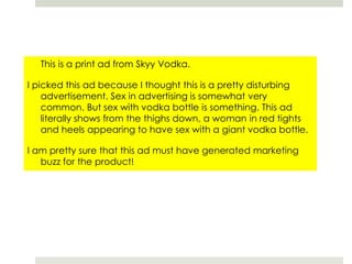 	This is a print ad from Skyy Vodka.I picked this ad because I thought this is a pretty disturbing advertisement. Sex in advertising is somewhat very common. But sex with vodka bottle is something. This ad literally shows from the thighs down, a woman in red tights and heels appearing to have sex with a giant vodka bottle. I am pretty sure that this ad must have generated marketing buzz for the product!