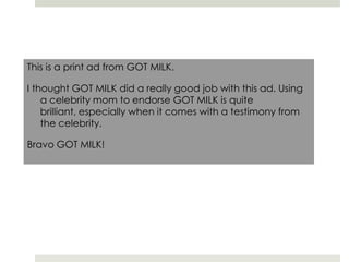 This is a print ad from GOT MILK.I thought GOT MILK did a really good job with this ad. Using a celebrity mom to endorse GOT MILK is quite brilliant, especially when it comes with a testimony from the celebrity.Bravo GOT MILK!