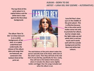 The axial balance of the print advert makes the
person naturally look at the block, white text of
the artist’s name. Then they will look at the mid
shot of Lana Del Ray, specifically her face. Lastly,
they will look at the bottom third section,
where it includes the album name slightly
bolder and bigger than the songs included and
when the album is out.
The top third of this
print advert is in
capital letters and the
white text is clear
against the blue (sky)
background.
The album ‘Born To
Die’ is in blue text as it
is on a white
background, of her
shirt. It is subtly
underlined and
underneath, the
release of the album
date and songs that
are featured, are
centered in the
bottom third of the
print ad.
Lana Del Ray’s close
up is in the middle of
the print advert. This
is effective because
she is the artist and it
makes sense not only
to promote her album,
but her simple style.
Her light make-up and
white shirt is not too
much and it works
well with the outside
background and the
blue and white text
colours.
 