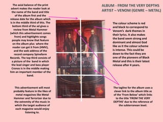 The colour scheme is red
and black to correspond to
Venom’s dark themes in
their lyrics. It also makes
the band seem strong and
dominant and almost God
like as it the colour scheme
is intense. This could be
down to the fact they are
one of the pioneers of Black
Metal and this is their latest
release after 4 years.
The axial balance of the print
advert makes the reader look at
the name of the band and title
of the album first and the
release date for the album which
is in the middle third of this. The
bottom third of the ad gives a
review from Metal Hammer
(which this advertisement comes
from) and highlights songs
people may know that feature
on the album plus where the
reader can get it from (HMV),
and the web address of the
record company Spinefarm
Records. The top third consists of
a picture of the band in which
the lead singer and bass player
Cronos is in the middle making
him an important member of the
band.
The tagline for the album uses a
clever link to the album title as
of the ‘From Below’ which links
to the title ‘FROM THE VERY
DEPTHS’ due to the reference of
the subterranean level.
This advertisement will most
probably feature in the likes of
metal magazines like Metal
Hammer and Terrorizer due to
the extremity of the music in
which the target audience of
each magazine would enjoy
listening to.
 