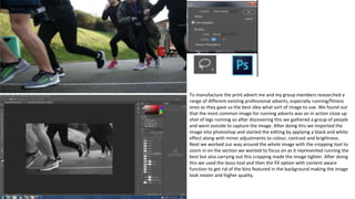 To manufacture the print advert me and my group members researched a
range of different existing professional adverts, especially running/fitness
ones as they gave us the best idea what sort of image to use. We found out
that the most common image for running adverts was an in action close up
shot of legs running so after discovering this we gathered a group of people
and went outside to capture the image. After doing this we imported the
image into photoshop and started the editing by applying a black and white
effect along with minor adjustments to colour, contrast and brightness.
Next we worked our way around the whole image with the cropping tool to
zoom in on the section we wanted to focus on as it represented running the
best but also carrying out this cropping made the image tighter. After doing
this we used the lasso tool and then the fill option with content aware
function to get rid of the bins featured in the background making the image
look neater and higher quality.
 