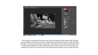 The last stage of creating the print advert was to add and organise the title, tagline, BBC ONE logo
and scheduling, all of the above was done using the text tool and by important an image of the BBC
ONE logo. To make the text stand out we used the “drop shadow” tool to create black shadows to the
text positioned slightly to the right to follow the marks of the blur effect on the runners legs. The
shadows also make the text stand out from the background by creating a contrast of light and dark.
 