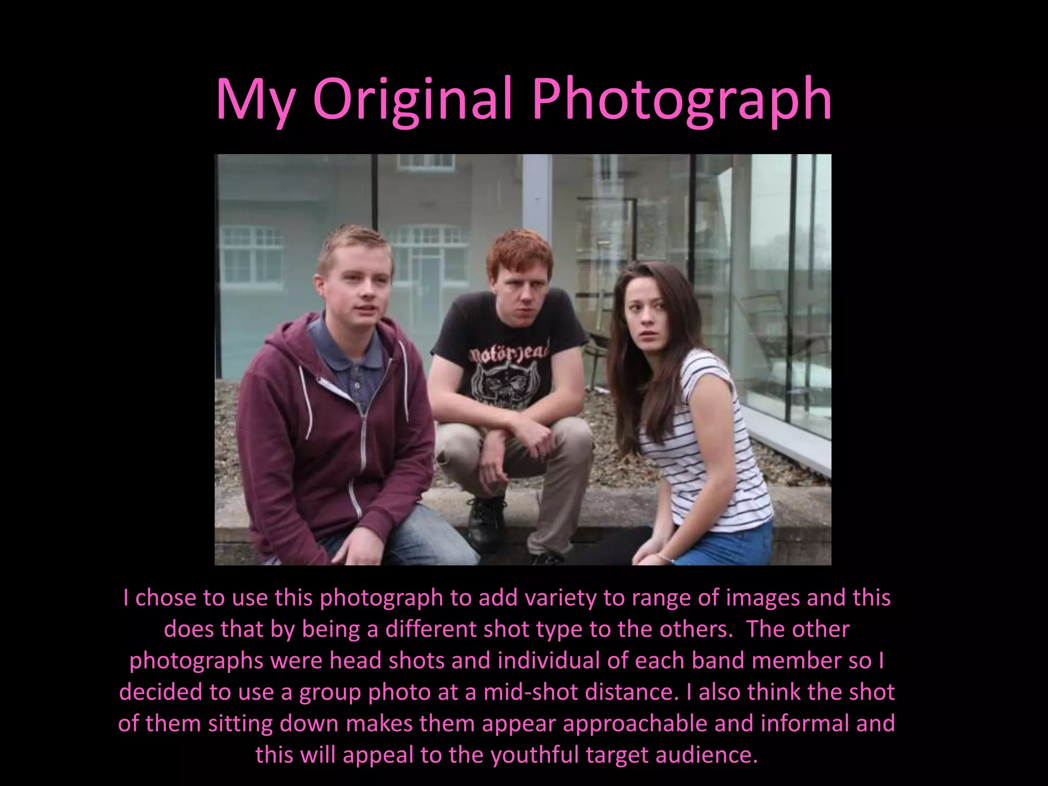 My Original Photograph




I chose to use this photograph to add variety to range of images and this
     does that by being a different shot type to the others. The other
 photographs were head shots and individual of each band member so I
decided to use a group photo at a mid-shot distance. I also think the shot
of them sitting down makes them appear approachable and informal and
              this will appeal to the youthful target audience.
 