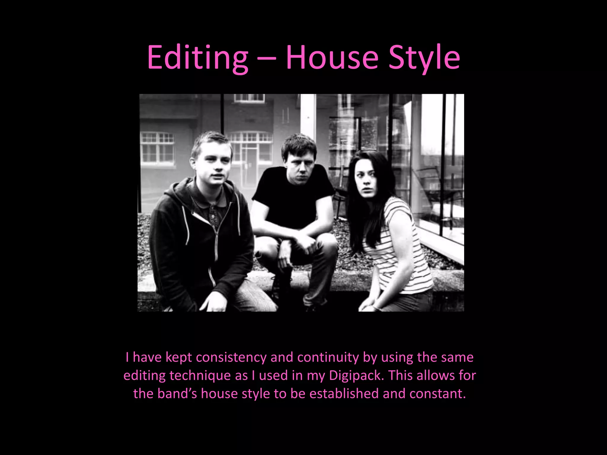 Editing – House Style




I have kept consistency and continuity by using the same
editing technique as I used in my Digipack. This allows for
  the band’s house style to be established and constant.
 