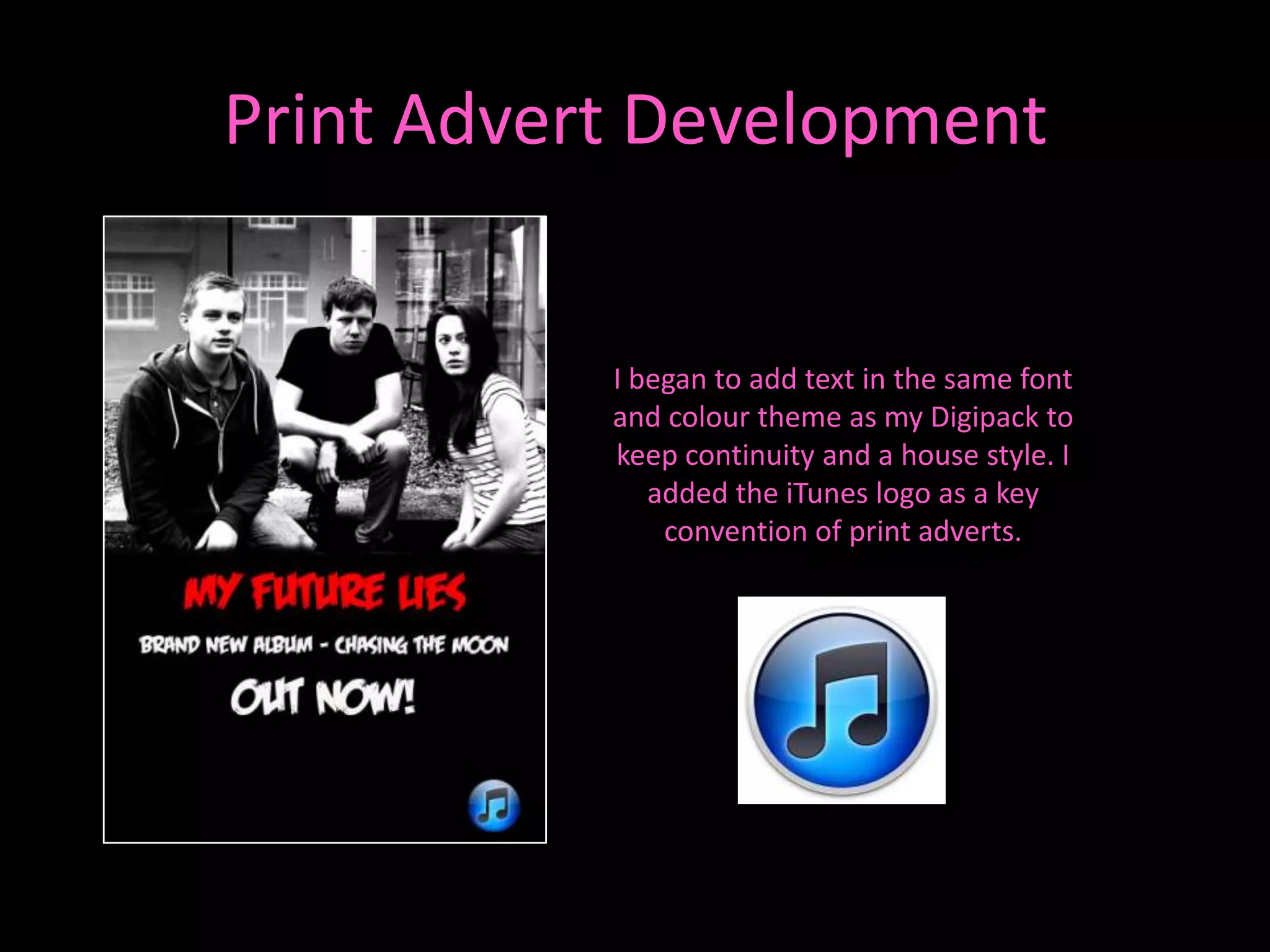 Print Advert Development


           I began to add text in the same font
           and colour theme as my Digipack to
           keep continuity and a house style. I
              added the iTunes logo as a key
               convention of print adverts.
 