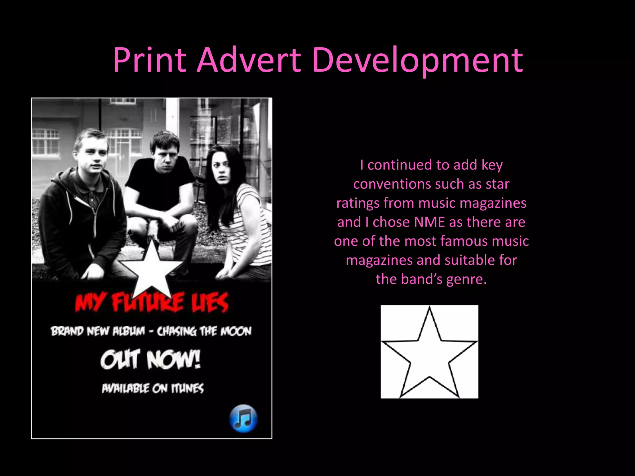 Print Advert Development

                I continued to add key
               conventions such as star
            ratings from music magazines
            and I chose NME as there are
            one of the most famous music
              magazines and suitable for
                   the band’s genre.
 