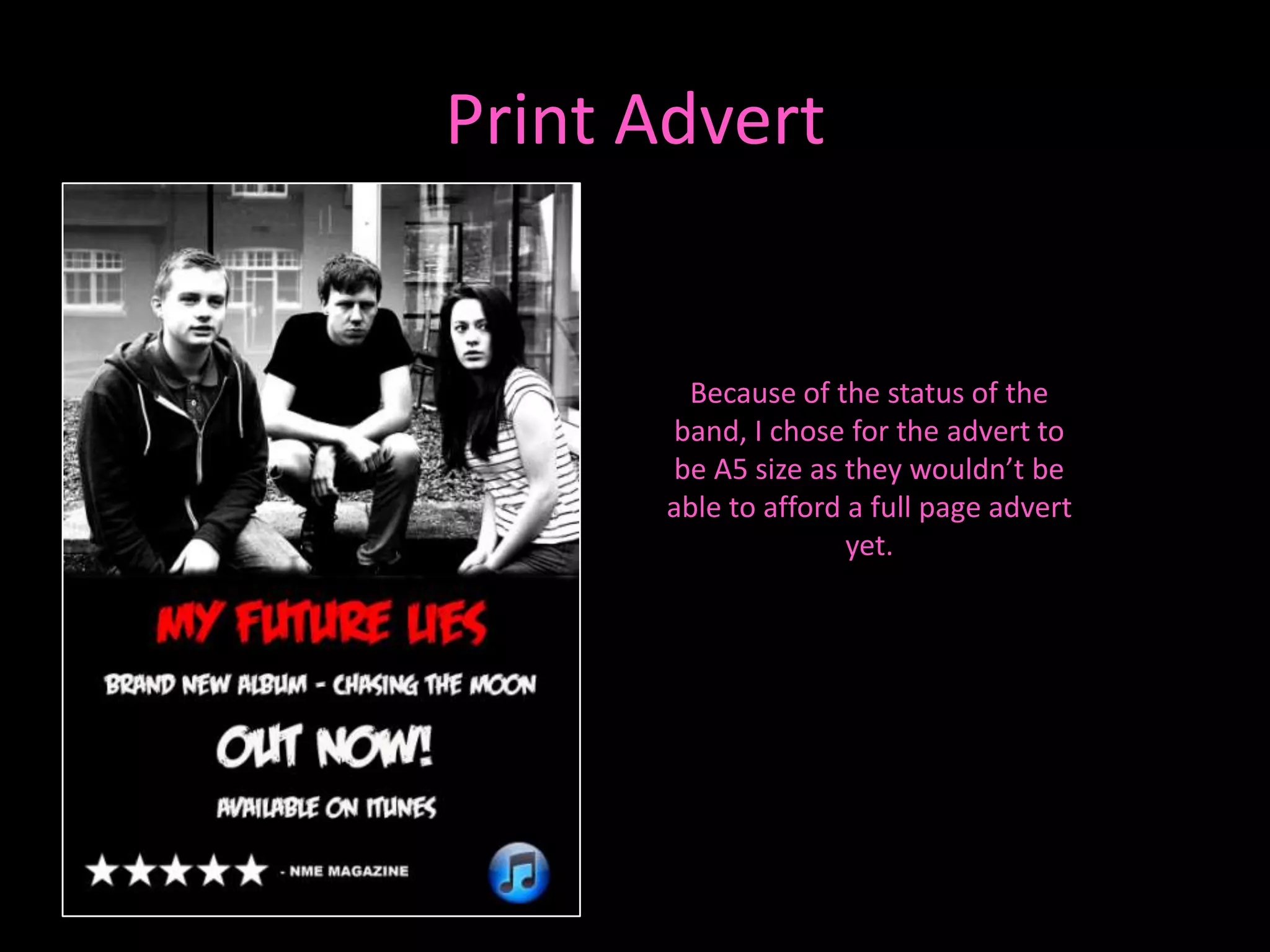 Print Advert


       Because of the status of the
      band, I chose for the advert to
      be A5 size as they wouldn’t be
      able to afford a full page advert
                     yet.
 