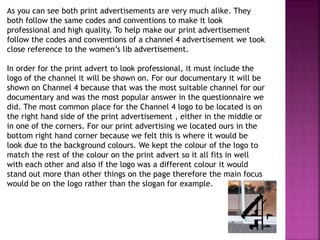 As you can see both print advertisements are very much alike. They
both follow the same codes and conventions to make it look
professional and high quality. To help make our print advertisement
follow the codes and conventions of a channel 4 advertisement we took
close reference to the women’s lib advertisement.
In order for the print advert to look professional, it must include the
logo of the channel it will be shown on. For our documentary it will be
shown on Channel 4 because that was the most suitable channel for our
documentary and was the most popular answer in the questionnaire we
did. The most common place for the Channel 4 logo to be located is on
the right hand side of the print advertisement , either in the middle or
in one of the corners. For our print advertising we located ours in the
bottom right hand corner because we felt this is where it would be
look due to the background colours. We kept the colour of the logo to
match the rest of the colour on the print advert so it all fits in well
with each other and also if the logo was a different colour it would
stand out more than other things on the page therefore the main focus
would be on the logo rather than the slogan for example.
 
