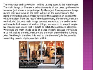 The next code and convention I will be talking about is the main image.
The main image on Channel 4 advertisements either takes up the entire
frame or just shows a single image. By them just focusing on one image
means they can focus on the main subject of the documentary. The
point of including a main image is to give the audience an insight into
what to expect from the rest of the documentary. For my documentary,
we included just one main image because we wanted the audience to
not have to look around at various things, we wanted to keep it simple
by choosing one image that is bright to catch the audience's attention.
We picked the main image to be of a shop window because we wanted
it to link well to the documentary and the main theme behind it being
jobs. We thought the shop links well to the theme of jobs because it's
something people highly associate with it.
 