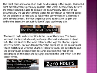 The third code and convention I will be discussing is the slogan. Channel 4
print advertisements generally contain little words because they believe
the image should be able to explain the documentary alone. For our
documentary we use short simple words for our slogan to make it easier
for the audience to read and to follow the conventions of a channel 4
print advertisement. For our slogan we used alliteration to gain the
audience's attention because it doesn’t get used every day.
The fourth code and convention is the use of the boxes. The boxes
surround the text which really enhances the text and makes it stand
out. The box is often the same colour as the logo for Channel 4 print
advertisements. For our documentary the boxes are in the colour black
which matches up with the Channel 4 logo we used. We decided to use
the colour black because then it stands out from the rest of the
background on the page and it stands out from the text which is in the
colour white.
 