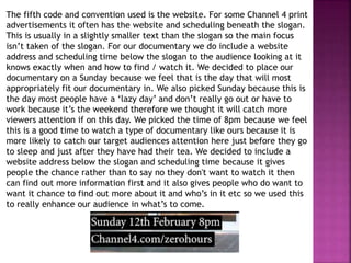 The fifth code and convention used is the website. For some Channel 4 print
advertisements it often has the website and scheduling beneath the slogan.
This is usually in a slightly smaller text than the slogan so the main focus
isn’t taken of the slogan. For our documentary we do include a website
address and scheduling time below the slogan to the audience looking at it
knows exactly when and how to find / watch it. We decided to place our
documentary on a Sunday because we feel that is the day that will most
appropriately fit our documentary in. We also picked Sunday because this is
the day most people have a ‘lazy day’ and don’t really go out or have to
work because it’s the weekend therefore we thought it will catch more
viewers attention if on this day. We picked the time of 8pm because we feel
this is a good time to watch a type of documentary like ours because it is
more likely to catch our target audiences attention here just before they go
to sleep and just after they have had their tea. We decided to include a
website address below the slogan and scheduling time because it gives
people the chance rather than to say no they don't want to watch it then
can find out more information first and it also gives people who do want to
want it chance to find out more about it and who’s in it etc so we used this
to really enhance our audience in what’s to come.
 