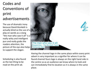 The use of dramatic irony
because David blunkett is
actually blind so the use of a
play on words as a slang
“the man who saw it all” is a
really witty and intelligent
pun and really grabs the
readers attention, the
picture of the eye also helps
to support the slogan.
Having the channel logo in the same place within every print
advert is very important as a signifier for where it can be
found channel fours logo is always on the right hand side in
the centre so as an audience we know where to look and
can immediately find its location as it is always in the same
place.
Codes and
Conventions of
print
advertisements
Scheduling is also found
as the last thing to be
read on the print ad.
 