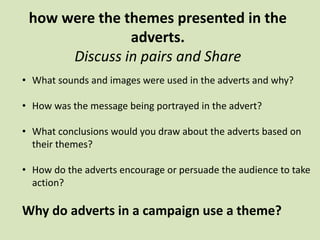 how were the themes presented in the
adverts.
Discuss in pairs and Share
• What sounds and images were used in the adverts and why?
• How was the message being portrayed in the advert?
• What conclusions would you draw about the adverts based on
their themes?
• How do the adverts encourage or persuade the audience to take
action?
Why do adverts in a campaign use a theme?
 