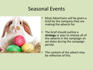 Seasonal Events
• Most Advertisers will be given a
brief by the company they are
making the adverts for.
• The brief should outline a
strategy or plan to release all of
the adverts in the campaign on
set dates during the campaign
period.
• The content of the advert may
be reflective of this.
 