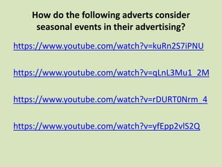 How do the following adverts consider
seasonal events in their advertising?
https://www.youtube.com/watch?v=kuRn2S7iPNU
https://www.youtube.com/watch?v=qLnL3Mu1_2M
https://www.youtube.com/watch?v=rDURT0Nrm_4
https://www.youtube.com/watch?v=yfEpp2vlS2Q
 