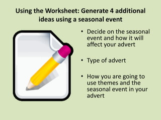 Using the Worksheet: Generate 4 additional
ideas using a seasonal event
• Decide on the seasonal
event and how it will
affect your advert
• Type of advert
• How you are going to
use themes and the
seasonal event in your
advert
 