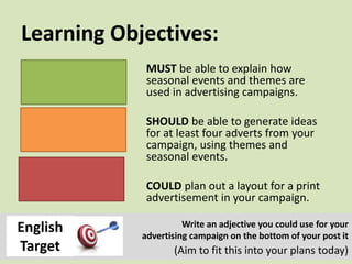 Learning Objectives:
MUST be able to explain how
seasonal events and themes are
used in advertising campaigns.
SHOULD be able to generate ideas
for at least four adverts from your
campaign, using themes and
seasonal events.
COULD plan out a layout for a print
advertisement in your campaign.
Write an adjective you could use for your
advertising campaign on the bottom of your post it
(Aim to fit this into your plans today)
English
Target
 