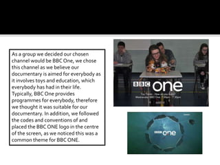 As a group we decided our chosen
channel would be BBC One, we chose
this channel as we believe our
documentary is aimed for everybody as
it involves toys and education, which
everybody has had in their life.
Typically, BBC One provides
programmes for everybody, therefore
we thought it was suitable for our
documentary. In addition, we followed
the codes and conventions of and
placed the BBC ONE logo in the centre
of the screen, as we noticed this was a
common theme for BBC ONE.
 