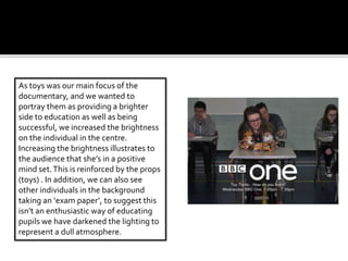 As toys was our main focus of the
documentary, and we wanted to
portray them as providing a brighter
side to education as well as being
successful, we increased the brightness
on the individual in the centre.
Increasing the brightness illustrates to
the audience that she’s in a positive
mind set.This is reinforced by the props
(toys) . In addition, we can also see
other individuals in the background
taking an ‘exam paper’, to suggest this
isn’t an enthusiastic way of educating
pupils we have darkened the lighting to
represent a dull atmosphere.
 