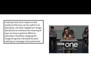 Creating more of an impact on the
audience that toys can be useful in an
education, we have cropped our image.
We did this to reinforce the meaning of
toys can have a positive effect on
education, therefore cropping the
image brings the individual forward
making our message more prominent.
 