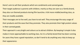 Heniz’s aim to sell their products which are condiments and canned goods.
Their target audience is parents with children, mainly as they are seen as a family brand,
they also run themed products during film launches. A bit more middle/working class, as
they are readily available.
Their messages are to live well, you have to eat well. They encourage the easy usage of
their products and the ease that they promote. They also promote their high protein values
in their canned goods.
Their approach is very bright and colours as to attract children. By keeping it simple it also
makes it more approachable to working class. As it is a family brand that has been running
for years they have a good reputation, so don’t tend to do anything very risky to keep up
their appearance.
 