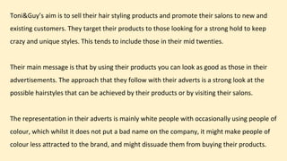 Toni&Guy’s aim is to sell their hair styling products and promote their salons to new and
existing customers. They target their products to those looking for a strong hold to keep
crazy and unique styles. This tends to include those in their mid twenties.
Their main message is that by using their products you can look as good as those in their
advertisements. The approach that they follow with their adverts is a strong look at the
possible hairstyles that can be achieved by their products or by visiting their salons.
The representation in their adverts is mainly white people with occasionally using people of
colour, which whilst it does not put a bad name on the company, it might make people of
colour less attracted to the brand, and might dissuade them from buying their products.
 