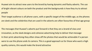 Huawei aim to attract new users to the brand by having dynamic and flashy adverts. The use
of bright vibrant colours on both the product and the backgrounds is how they try to attract
people
Their target audience is all phone users, with a specific target of the middle age, as the phones
are sleek and the celebrities that are used in the adverts are often favourites of that age group
The messages that Huawei’s adverts put forward is that they are a brand of class and
innovation, as the sleek designs and cohesive advertising help to deliver that message
In their print advertising they often show off the photos that would be achievable if a person
were to use the phone ands its camera. This is a good approach as for those who want a high
quality camera, this would make the brand attractive
 