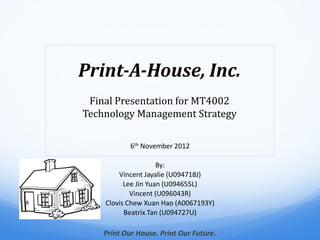 Print-A-House, Inc.
 Final Presentation for MT4002
Technology Management Strategy

            6th November 2012

                     By:
        Vincent Jayalie (U094718J)
          Lee Jin Yuan (U094655L)
            Vincent (U096043R)
    Clovis Chew Xuan Hao (A0067193Y)
          Beatrix Tan (U094727U)

    Print Our House. Print Our Future.
 