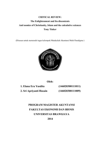 CRITICAL REVIEW:
The Enlightenment and Ita discontents
Anti nomies of Christianity, Islam and the calculative sciences
Tony Tinker
(Disusun untuk memenuhi tugas kelompok Matakuliah Akuntansi Multi Paradigma )
Oleh:
1. Elana Era Yusdita (146020300111011)
2. Sri Apriyanti Husain (146020300111009)
PROGRAM MAGISTER AKUNTANSI
FAKULTAS EKONOMI DAN BISNIS
UNIVERSITAS BRAWIJAYA
2014
 