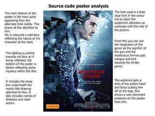 The main feature of the
poster is the main actor
appearing from the
alternate time reality. This
draws all the attention to
him.
His is coloured a cold blue
reflecting the nature of his
character at the start.
The font used is a bold
clear font in the colour
red to catch the
audience’s attention as
contrasts with the rest of
the picture.
From this you can see
the integration of the
genre as the signifier of
the gun and the
mysterious mirrors add
intrigue and hint
towards the thriller
genre.
The lighting is central
towards his face as if
being reflected, the
bottom of the poster is
darker reflecting some
mystery within the film.
It includes the strap
line underneath the
movie title drawing
attention to this. It
also includes names of
directors and main
actors.
The audience gets a
shot of the actors head
and torso cutting him
off at the legs, this
shows a very dominant
presence on the poster
from this.
Source code poster analysis
 