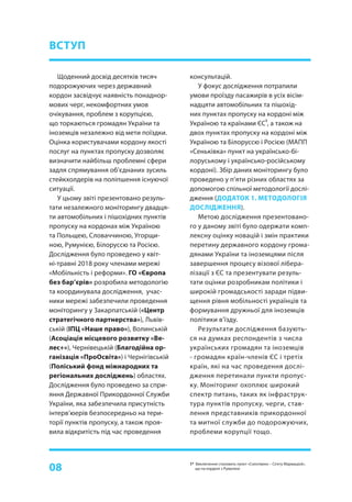 08
Щоденний досвід десятків тисяч
подорожуючих через державний
кордон засвідчує наявність понаднор-
мових черг, некомфортних умов
очікування, проблем з корупцією,
що торкаються громадян України та
іноземців незалежно від мети поїздки.
Оцінка користувачами кордону якості
послуг на пунктах пропуску дозволяє
визначити найбільш проблемні сфери
задля спрямування об’єднаних зусиль
стейкхолдерів на поліпшення існуючої
ситуації.
У цьому звіті презентовано резуль-
тати незалежного моніторингу двадця-
ти автомобільних і пішохідних пунктів
пропуску на кордонах між Україною
та Польщею, Словаччиною, Угорщи-
ною, Румунією, Білоруссю та Росією.
Дослідження було проведено у квіт-
ні-травні 2018 року членами мережі
«Мобільність і реформи». ГО «Європа
без бар’єрів» розробила методологію
та координувала дослідження, учас-
ники мережі забезпечили проведення
моніторингу у Закарпатській («Центр
стратегічного партнерства»), Львів-
ській (ІПЦ «Наше право»), Волинській
(Асоціація місцевого розвитку «Ве-
лес+»), Чернівецькій (Благодійна ор-
ганізація «ПроОсвіта») і Чернігівській
(Поліський фонд міжнародних та
регіональних досліджень) областях.
Дослідження було проведено за спри-
яння Державної Прикордонної Служби
України, яка забезпечила присутність
інтерв’юерів безпосередньо на тери-
торії пунктів пропуску, а також проя-
вила відкритість під час проведення
ВСТУП
консультацій.
У фокус дослідження потрапили
умови проїзду пасажирів в усіх вісім-
надцяти автомобільних та пішохід-
них пунктах пропуску на кордоні між
Україною та країнами ЄС
1
, а також на
двох пунктах пропуску на кордоні між
Україною та Білоруссю і Росією (МАПП
«Сеньківка» пункт на українсько-бі-
лоруському і українсько-російському
кордоні). Збір даних моніторингу було
проведено у п’яти різних областях за
допомогою спільної методології дослі-
дження (ДОДАТОК 1. МЕТОДОЛОГІЯ
ДОСЛІДЖЕННЯ).
Метою дослідження презентовано-
го у даному звіті було одержати комп-
лексну оцінку новацій і змін практики
перетину державного кордону грома-
дянами України та іноземцями після
завершення процесу візової лібера-
лізації з ЄС та презентувати резуль-
тати оцінки розробникам політики і
широкій громадськості заради підви-
щення рівня мобільності українців та
формування дружньої для іноземців
політики в’їзду.
Результати дослідження базують-
ся на думках респондентів з числа
українських громадян та іноземців
- громадян країн-членів ЄС і третіх
країн, які на час проведення дослі-
дження перетинали пункти пропус-
ку. Моніторинг охоплює широкий
спектр питань, таких як інфраструк-
тура пунктів пропуску, черги, став-
лення представників прикордонної
та митної служби до подорожуючих,
проблеми корупції тощо.
1* Виключення становить пункт «Солотвино – Сігету Мармацієй»,
що на кордоні з Румунією
 