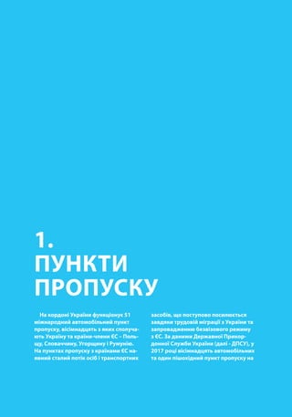 00
1.
ПУНКТИ
ПРОПУСКУ
На кордоні України функціонує 51
міжнародний автомобільний пункт
пропуску, вісімнадцять з яких сполуча-
ють Україну та країни-члени ЄС – Поль-
щу, Словаччину, Угорщину і Румунію.
На пунктах пропуску з країнами ЄС на-
явний сталий потік осіб і транспортних
засобів, що поступово посилюється
завдяки трудовій міграції з України та
запровадженню безвізового режиму
з ЄС. За даними Державної Прикор-
донної Служби України (далі - ДПСУ), у
2017 році вісімнадцять автомобільних
та один пішохідний пункт пропуску на
 