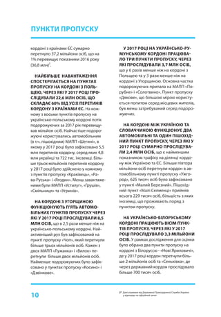 10
ПУНКТИ ПРОПУСКУ
кордоні з країнами ЄС сумарно
перетнуло 37,2 мільйони осіб, що на
1% перевищує показники 2016 року
(36,8 млн)
2
.
НАЙБІЛЬШЕ НАВАНТАЖЕННЯ
СПОСТЕРІГАЄТЬСЯ НА ПУНКТАХ
ПРОПУСКУ НА КОРДОНІ З ПОЛЬ-
ЩЕЮ, ЧЕРЕЗ ЯКІ У 2017 РОЦІ ПРО-
СЛІДУВАЛИ 22,6 МЛН ОСІБ, ЩО
СКЛАДАЄ 60% ВІД УСІХ ПЕРЕТИНІВ
КОРДОНУ З КРАЇНАМИ ЄС. На кож-
ному з восьми пунктів пропуску на
українсько-польському кордоні потік
подорожуючих за 2017 рік перевищу-
вав мільйон осіб. Найчастіше подоро-
жуючі користувались автомобільним
(в т.ч. пішохідним) МАПП «Шегині», в
якому у 2017 році було зафіксовано 5,5
млн перетинів кордону, серед яких 4,8
млн українці та 722 тис. іноземці. Біль-
ше трьох мільйонів перетинів кордону
у 2017 році було здійснено у кожному
з пунктів пропуску «Краківець», «Ра-
ва-Руська» і «Ягодин». Менш завантаже-
ними були МАПП «Устилуг», «Грушів»,
«Смільниця» та «Угринів».
НА КОРДОНІ З УГОРЩИНОЮ
ФУНКЦІОНУЮТЬ П’ЯТЬ АВТОМО-
БІЛЬНИХ ПУНКТІВ ПРОПУСКУ ЧЕРЕЗ
ЯКІ У 2017 РОЦІ ПРОСЛІДУВАЛИ 8,5
МЛН ОСІБ, що в 2,5 рази менше ніж на
українсько-польському кордоні. Най-
активніший рух був зафіксований на
пункті пропуску «Чоп», який перетнули
більше трьох мільйонів осіб. Кожен з
двох МАПП «Лужанка» і «Вилок» пе-
ретнули більше двох мільйонів осіб.
Найменше подорожуючих було зафік-
совано у пунктах пропуску «Косино» і
«Дзвінкове».
У 2017 РОЦІ НА УКРАЇНСЬКО-РУ-
МУНСЬКОМУ КОРДОНІ ПРАЦЮВА-
ЛО ТРИ ПУНКТИ ПРОПУСКУ, ЧЕРЕЗ
ЯКІ ПРОСЛІДУВАЛИ 3,7 МЛН ОСІБ,
що у 6 разів менше ніж на кордоні з
Польщею та у 3 рази менше ніж на
кордоні з Угорщиною. Основна частка
подорожуючих припала на МАПП «По-
рубне» і «Солотвино». Пункт пропуску
«Дякове», що більшою мірою користу-
ється попитом серед місцевих жителів,
був менш затребуваний серед подоро-
жуючих.
НА КОРДОНІ МІЖ УКРАЇНОЮ ТА
СЛОВАЧЧИНОЮ ФУНКЦІОНУЄ ДВА
АВТОМОБІЛЬНІ ТА ОДИН ПІШОХІД-
НИЙ ПУНКТ ПРОПУСКУ, ЧЕРЕЗ ЯКІ У
2017 РОЦІ СУМАРНО ПРОСЛІДУВА-
ЛИ 2,4 МЛН ОСІБ, що є найменшим
показником трафіку на ділянці кордо-
ну між Україною та ЄС. Більше півтора
мільйони осіб перетнули кордон в ав-
томобільному пункті пропуску «Ужго-
род», 625 тисяч осіб було зафіксовано
у пункті «Малий Березний». Пішохід-
ний пункт «Малі Селменці» прийняв
всього 229 тисяч осіб, більшість з яких
іноземці, що проживають поряд з
пунктом пропуску.
НА УКРАЇНСЬКО-БІЛОРУСЬКОМУ
КОРДОНІ ПРАЦЮЮТЬ ВІСІМ ПУНК-
ТІВ ПРОПУСКУ, ЧЕРЕЗ ЯКІ У 2017
РОЦІ ПРОСЛІДУВАЛО 3,3 МІЛЬЙОНИ
ОСІБ. У рамках дослідження для оцінки
було обрано два пункти пропуску на
кордоні з Білоруссю - «Нові Яриловичі»,
де у 2017 році кордон перетнули біль-
ше 2 мільйонів осіб та «Сеньківка», де
через державний кордон прослідувало
більше 700 тисяч осіб.
2* Дані отримані від Державної Прикордонної Служби України
у відповідь на офіційний запит
 