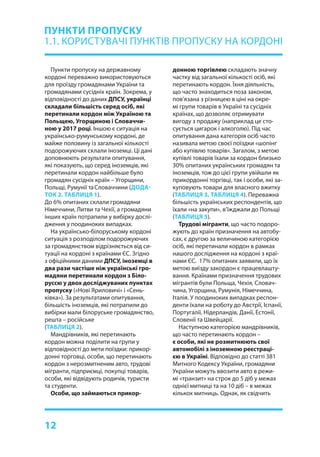 12
Пункти пропуску на державному
кордоні переважно використовуються
для проїзду громадянами України та
громадянами сусідніх країн. Зокрема, у
відповідності до даних ДПСУ, українці
складали більшість серед осіб, які
перетинали кордон між Україною та
Польщею, Угорщиною і Словаччи-
ною у 2017 році. Іншою є ситуація на
українсько-румунському кордоні, де
майже половину із загальної кількості
подорожуючих склали іноземці. Ці дані
доповнюють результати опитування,
які показують, що серед іноземців, які
перетинали кордон найбільше було
громадян сусідніх країн – Угорщини,
Польщі, Румунії таСловаччини (ДОДА-
ТОК 2. ТАБЛИЦЯ 1).
До 6% опитаних склали громадяни
Німеччини, Литви та Чехії, а громадяни
інших країн потрапили у вибірку дослі-
дження у поодиноких випадках.
На українсько-білоруському кордоні
ситуація з розподілом подорожуючих
за громадянством відрізняється від си-
туації на кордоні з країнами ЄС. Згідно
з офіційними даними ДПСУ, іноземці в
два рази частіше ніж українські гро-
мадяни перетинали кордон з Біло-
руссю у двох досліджуваних пунктах
пропуску («Нові Яриловичі» і «Сень-
ківка»). За результатами опитування,
більшість іноземців, які потрапили до
вибірки мали білоруське громадянство,
решта – російське
(ТАБЛИЦЯ 2).
Мандрівників, які перетинають
кордон можна поділити на групи у
відповідності до мети поїздки: прикор-
донні торговці, особи, що перетинають
кордон з нерозмитненим авто, трудові
мігранти, підприємці, покупці товарів,
особи, які відвідують родичів, туристи
та студенти.
Особи, що займаються прикор-
ПУНКТИ ПРОПУСКУ
1.1. КОРИСТУВАЧІ ПУНКТІВ ПРОПУСКУ НА КОРДОНІ
донною торгівлею складають значну
частку від загальної кількості осіб, які
перетинають кордон. Їхня діяльність,
що часто знаходиться поза законом,
пов’язана з різницею в ціні на окре-
мі групи товарів в Україні та сусідніх
країнах, що дозволяє отримувати
вигоду з продажу (наприклад це сто-
сується цигарок і алкоголю). Під час
опитування дана категорія осіб часто
називала метою своєї поїздки «шопінг
або купівлю товарів». Загалом, з метою
купівлі товарів їхали за кордон близько
30% опитаних українських громадян та
іноземців, тож до цієї групи увійшли як
прикордонні торгівці, так і особи, які за-
куповують товари для власного вжитку
(ТАБЛИЦЯ 3, ТАБЛИЦЯ 4). Переважна
більшість українських респондентів, що
їхали «на закупи», в’їжджали до Польщі
(ТАБЛИЦЯ 5).
Трудові мігранти, що часто подоро-
жують до країн призначення на автобу-
сах, є другою за величиною категорією
осіб, які перетинали кордон в рамках
нашого дослідження на кордоні з краї-
нами ЄС. 17% опитаних заявили, що їх
метою виїзду закордон є працевлашту-
вання. Країнами призначення трудових
мігрантів були Польща, Чехія, Словач-
чина, Угорщина, Румунія, Німеччина,
Італія. У поодиноких випадках респон-
денти їхали на роботу до Австрії, Іспанії,
Португалії, Нідерландів, Данії, Естонії,
Словенії та Швейцарії.
Наступною категорією мандрівників,
що часто перетинають кордон –
є особи, які не розмитнюють свої
автомобілі з іноземною реєстраці-
єю в Україні. Відповідно до статті 381
Митного Кодексу України, громадяни
України можуть ввозити авто в режи-
мі «транзит» на строк до 5 діб у межах
однієї митниці та на 10 діб – в межах
кількох митниць. Однак, як свідчить
 